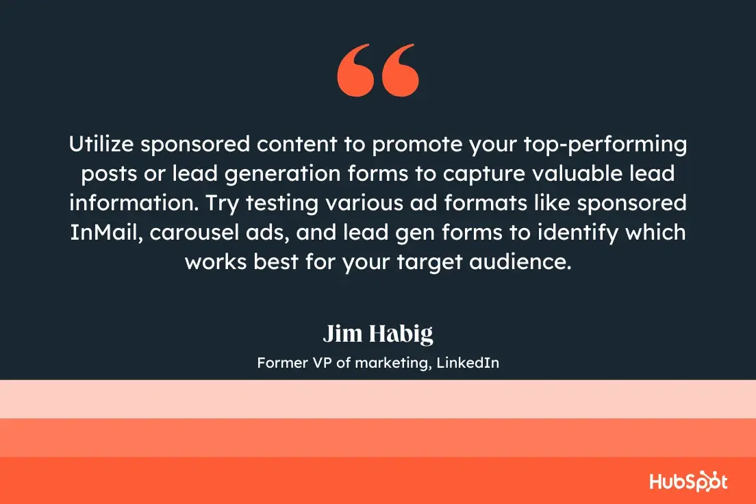 “utilize sponsored content to promote your top-performing posts or lead generation forms to capture valuable lead information. try testing various ad formats like sponsored inmail, carousel ads, and lead gen forms to identify which works best for your target audience.”—jim habig, former vp of marketing, linkedin