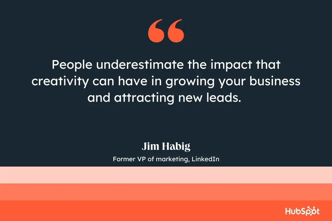 “people underestimate the impact that creativity can have in growing your business and attracting new leads.”—jim habig, former vp of marketing, linkedin
