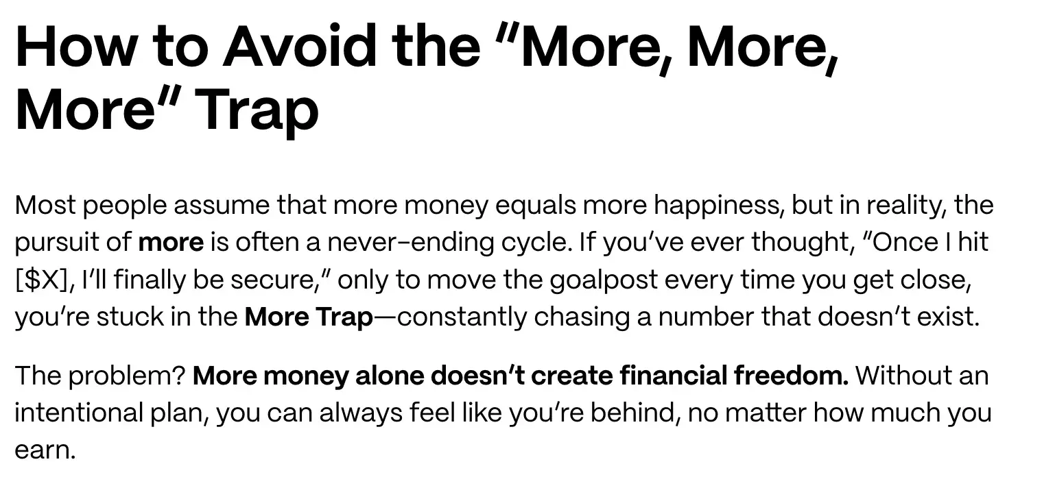 how to avoid the “more, more, more” trap. most people assume that more money equals more happiness, but in reality, the pursuit of more is often a never-ending cycle. if you’ve ever thought, “once i hit [$x], i’ll finally be secure,” only to move the goalpost every time you get close, you’re stuck in the more trap—constantly chasing a number that doesn’t exist. the problem? more money alone doesn’t create financial freedom. without an intentional plan, you can always feel like you’re behind, no matter how much you earn.