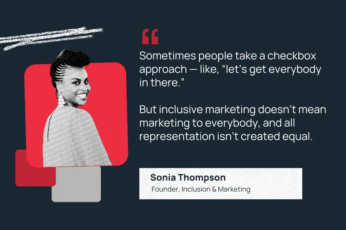 “sometimes people take a checkbox approach — like, ‘let’s get everybody in there.’” but inclusive marketing doesn’t mean marketing to everybody, and all representation isn’t created equal.”